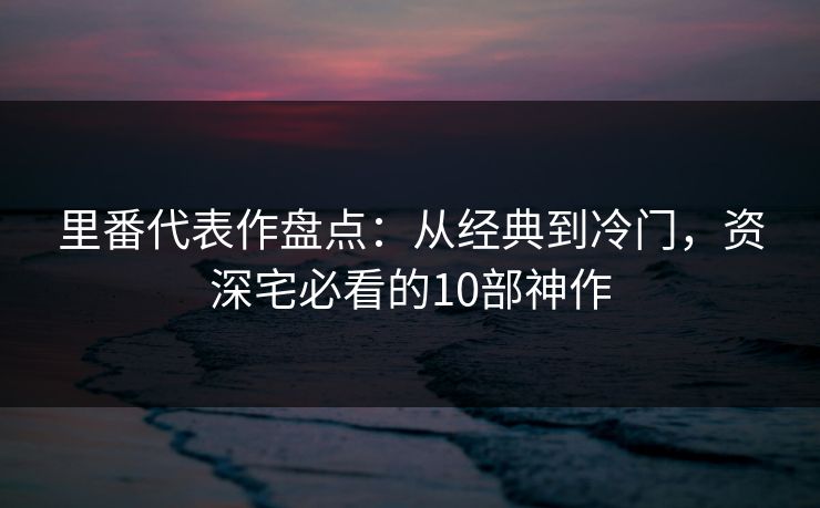 里番代表作盘点：从经典到冷门，资深宅必看的10部神作