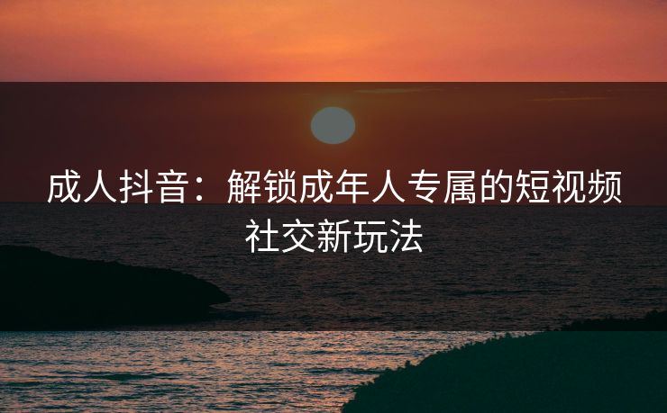 成人抖音：解锁成年人专属的短视频社交新玩法