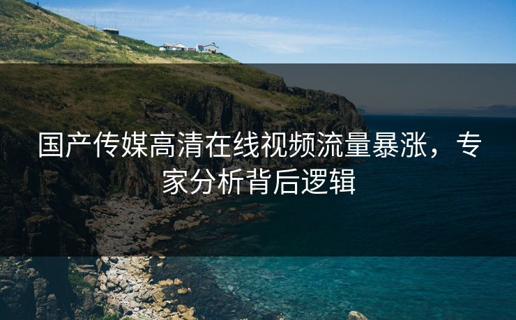 国产传媒高清在线视频流量暴涨，专家分析背后逻辑