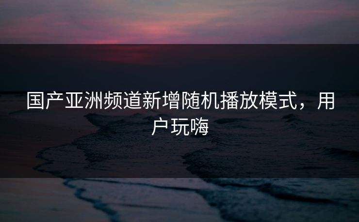 国产亚洲频道新增随机播放模式，用户玩嗨