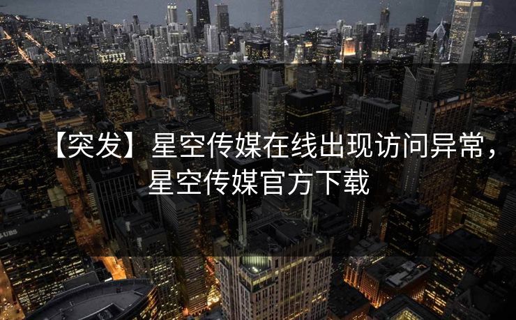 【突发】星空传媒在线出现访问异常，星空传媒官方下载