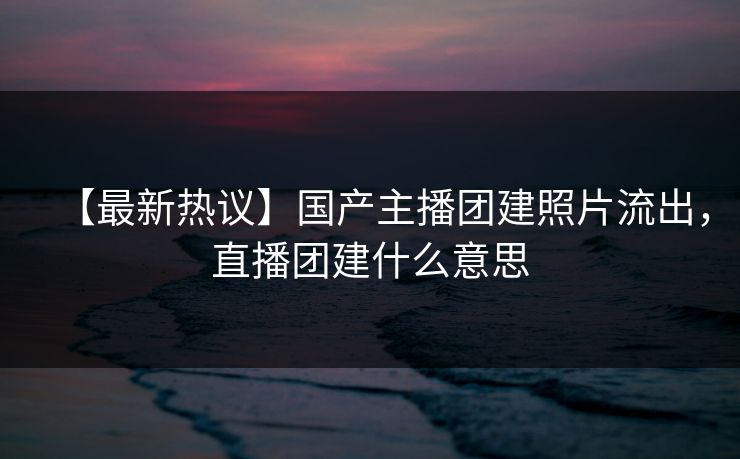 【最新热议】国产主播团建照片流出，直播团建什么意思