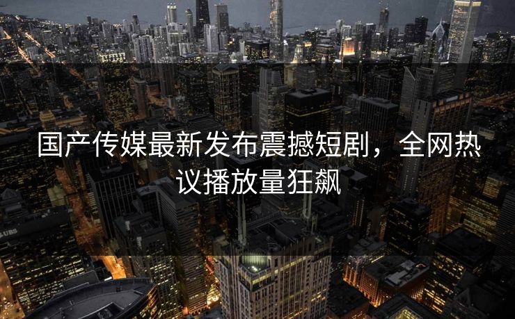 国产传媒最新发布震撼短剧，全网热议播放量狂飙