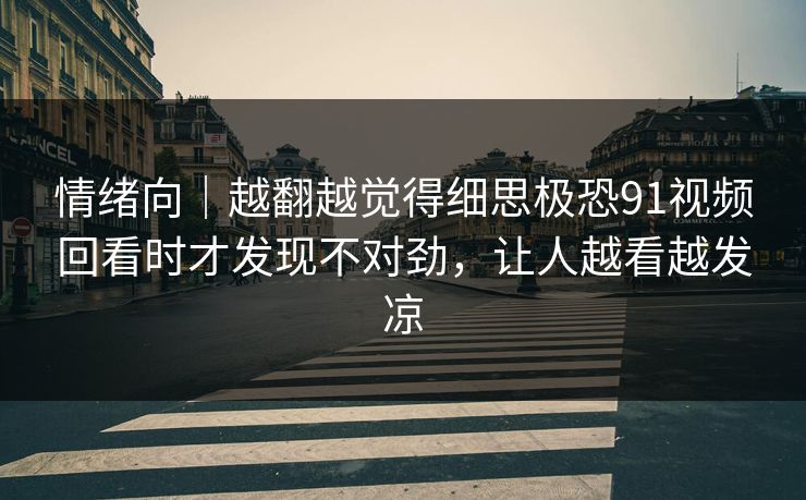情绪向｜越翻越觉得细思极恐91视频回看时才发现不对劲，让人越看越发凉