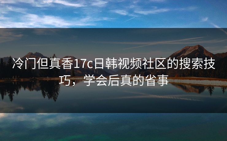 冷门但真香17c日韩视频社区的搜索技巧，学会后真的省事