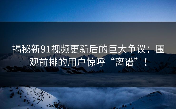 揭秘新91视频更新后的巨大争议：围观前排的用户惊呼“离谱”！