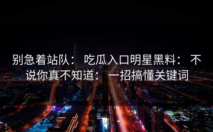 别急着站队： 吃瓜入口明星黑料： 不说你真不知道： 一招搞懂关键词
