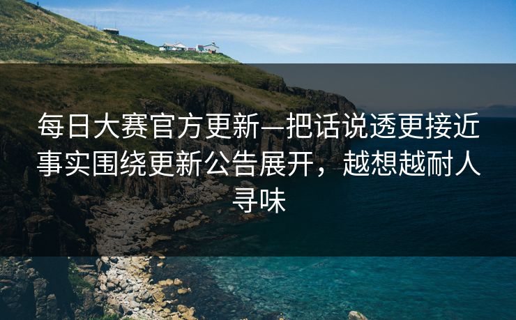 每日大赛官方更新—把话说透更接近事实围绕更新公告展开，越想越耐人寻味