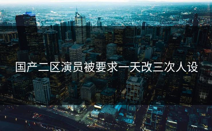 国产二区演员被要求一天改三次人设