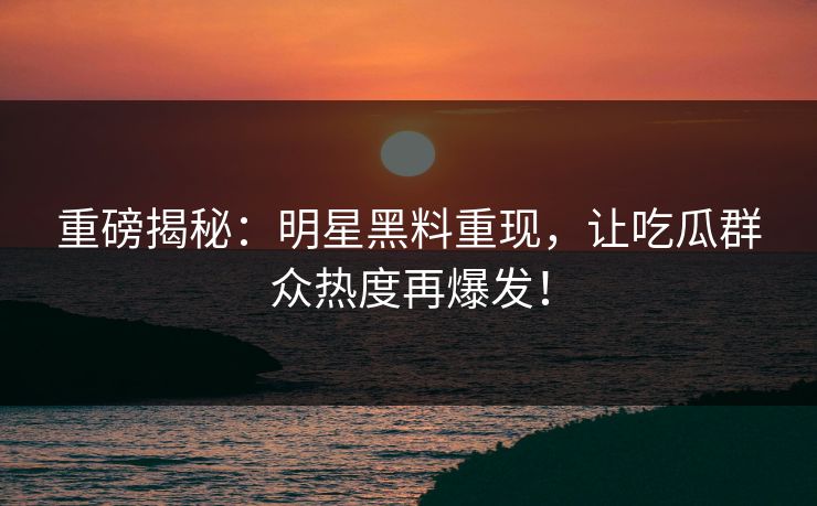 重磅揭秘：明星黑料重现，让吃瓜群众热度再爆发！