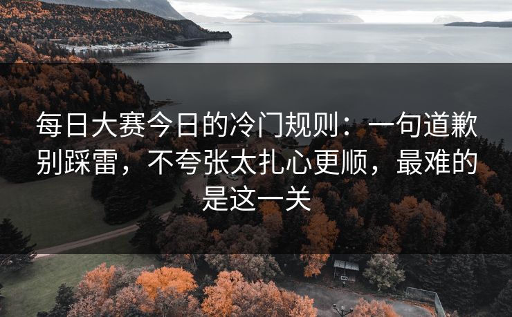 每日大赛今日的冷门规则：一句道歉别踩雷，不夸张太扎心更顺，最难的是这一关