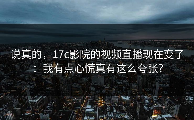 说真的，17c影院的视频直播现在变了：我有点心慌真有这么夸张？