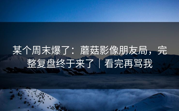 某个周末爆了：蘑菇影像朋友局，完整复盘终于来了｜看完再骂我