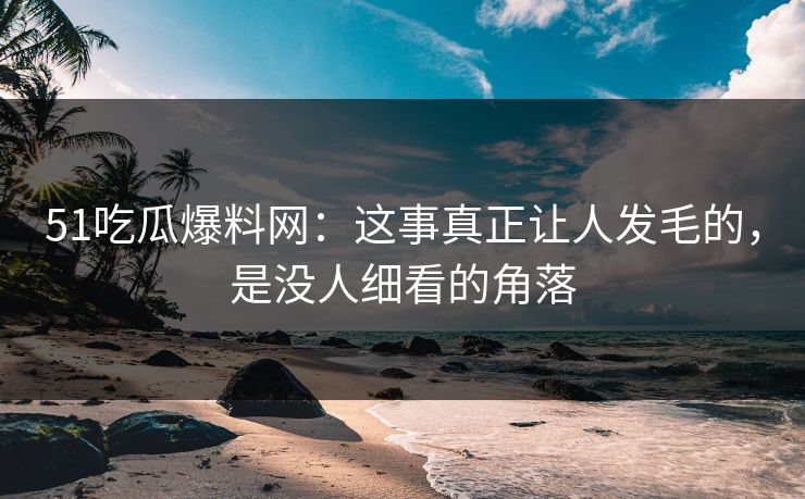51吃瓜爆料网：这事真正让人发毛的，是没人细看的角落