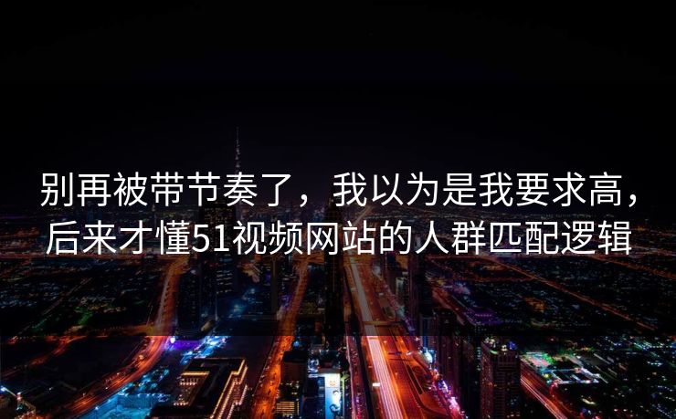 别再被带节奏了，我以为是我要求高，后来才懂51视频网站的人群匹配逻辑