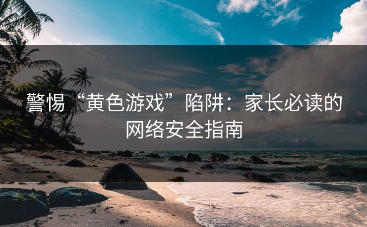 警惕“黄色游戏”陷阱：家长必读的网络安全指南
