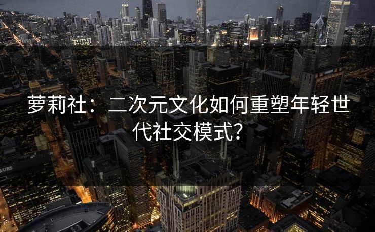 萝莉社：二次元文化如何重塑年轻世代社交模式？