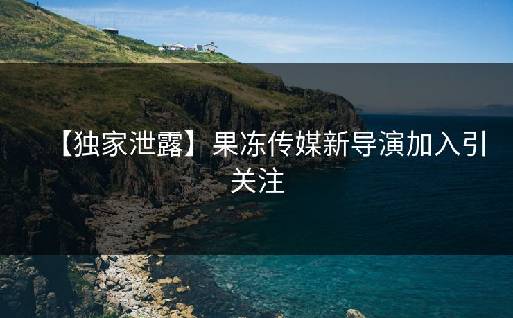 【独家泄露】果冻传媒新导演加入引关注