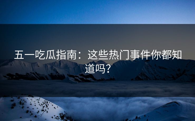 五一吃瓜指南：这些热门事件你都知道吗？