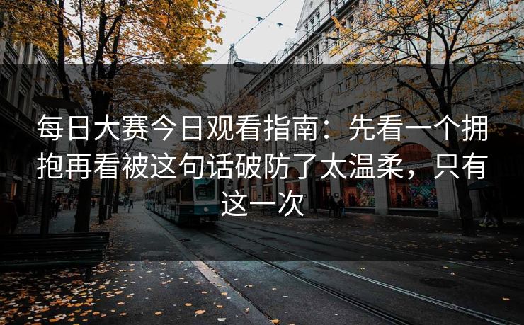 每日大赛今日观看指南：先看一个拥抱再看被这句话破防了太温柔，只有这一次