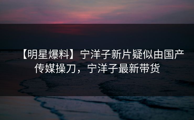 【明星爆料】宁洋子新片疑似由国产传媒操刀，宁洋子最新带货