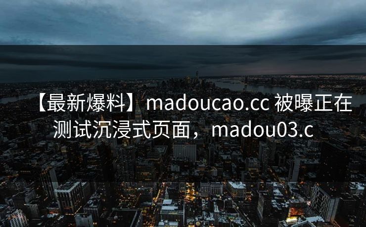 【最新爆料】madoucao.cc 被曝正在测试沉浸式页面，madou03.c