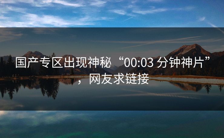 国产专区出现神秘“00:03 分钟神片”，网友求链接