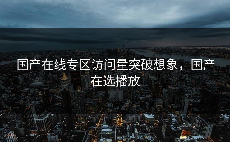 国产在线专区访问量突破想象,国产在选播放 国产在线专区访问量突破想象,国产在选播放