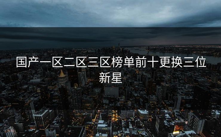 国产一区二区三区榜单前十更换三位新星 国产一区二区三区榜单前十更换三位新星
